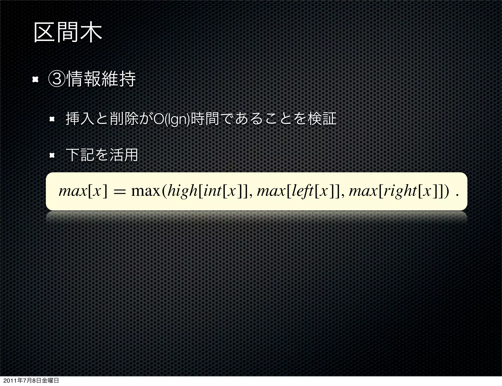 Figure 14.4 An interval tree. (a) A set of 10 intervals, shown sorted bottom to
               (b) The interval tree that represents them. An inorder tree walk of the tree list
               order by left endpoint.


               Step 3: Maintaining the information
               We must verify that insertion and deletion can be performed in O
                              O(lgn)
               interval tree of n nodes. We can determine max[x] given interv
               max values of node x’s children:
               max[x] = max(high[int[x]], max[left[x]], max[right[x]]) .
               Thus, by Theorem 14.1, insertion and deletion run in O(lg n) tim
               ing the max ﬁelds after a rotation can be accomplished in O(1)
               in Exercises 14.2-4 and 14.3-1.




2011   7   8
 