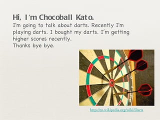 Hi, I'm Chocoball Kato.   I'm going to talk about darts. Recently I'm playing darts. I bought my darts. I’m getting higher scores recently.  Thanks bye bye. http://en.wikipedia.org/wiki/Darts 