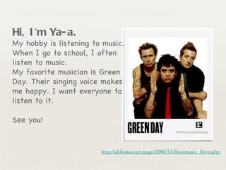 Hi, I'm Ya-a.   My hobby is listening to music. When I go to school, I often listen to music.  My favorite musician is Green Day. Their singing voice makes me happy. I want everyone to listen to it.  See you! http://akibatan.net/page/2006/11/ilovemusic_ilove.php 