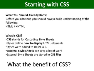 Starting with CSS
What You Should Already Know
Before you continue you should have a basic understanding of the
following:
HTML / XHTML

What is CSS?
•CSS stands for Cascading Style Sheets
•Styles define how to display HTML elements
•Styles were added to HTML 4.0.
•External Style Sheets can save a lot of work
•External Style Sheets are stored in CSS files


 What the benefit of CSS?
 