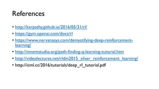 References
•  http://karpathy.github.io/2016/05/31/rl/
•  https://gym.openai.com/docs/rl
•  https://www.nervanasys.com/demystifying-deep-reinforcement-
learning/
•  http://mnemstudio.org/path-finding-q-learning-tutorial.htm
•  http://videolectures.net/rldm2015_silver_reinforcement_learning/
•  http://icml.cc/2016/tutorials/deep_rl_tutorial.pdf
 