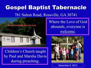 Gospel Baptist Tabernacle
781 Salem Road, Rossville, GA 30741
www.rossvillechurch.com

Where the Love of God
abounds, everyone is
welcome.

Children’s Church taught
by Paul and Marsha Davis
during preaching.
December 8, 2013

1

 