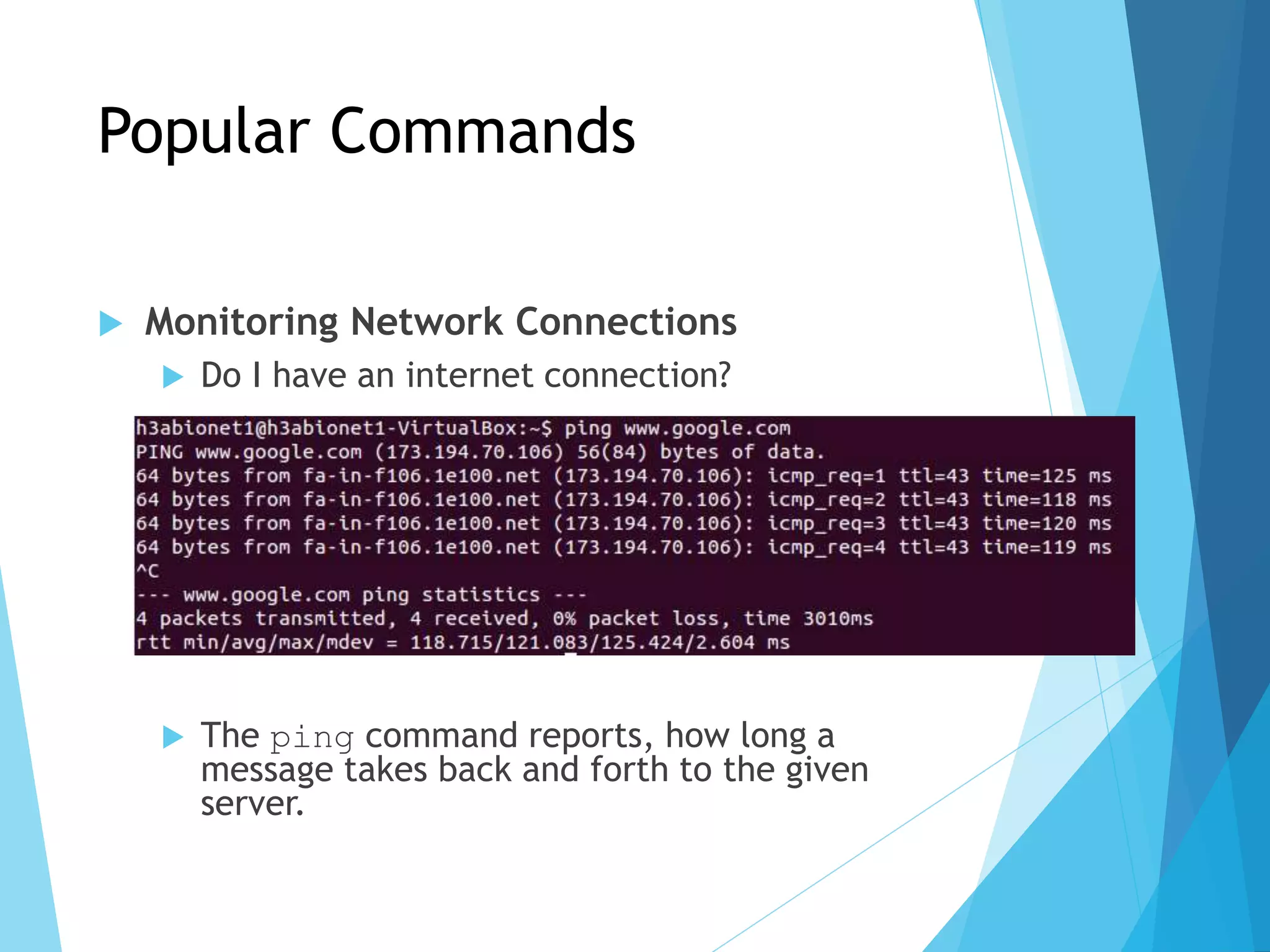 Popular Commands
 Monitoring Network Connections
 Do I have an internet connection?
ping <web address>
 The ping command reports, how long a
message takes back and forth to the given
server.
 
