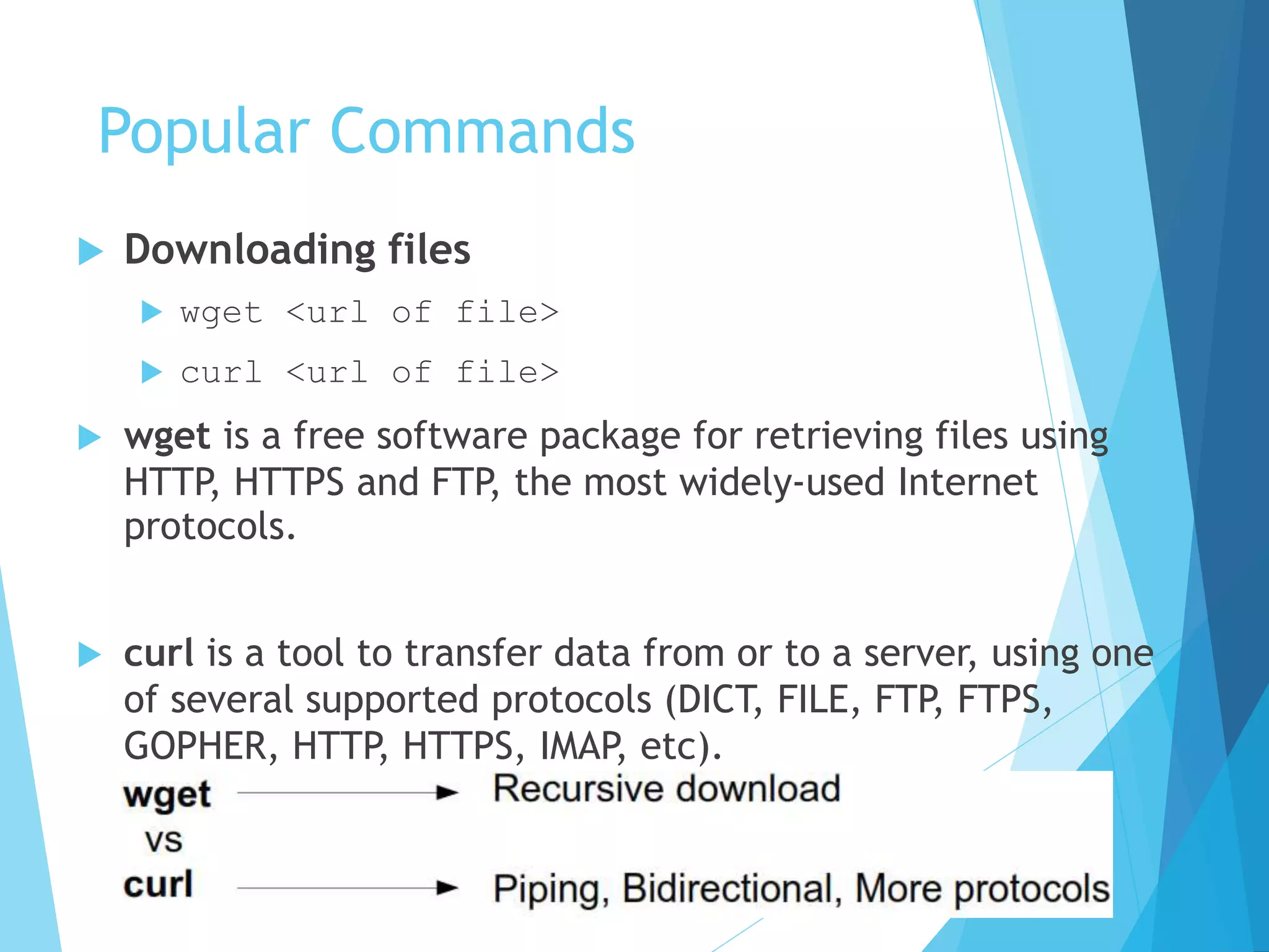 Popular Commands
 Downloading files
 wget <url of file>
 curl <url of file>
 wget is a free software package for retrieving files using
HTTP, HTTPS and FTP, the most widely-used Internet
protocols.
 curl is a tool to transfer data from or to a server, using one
of several supported protocols (DICT, FILE, FTP, FTPS,
GOPHER, HTTP, HTTPS, IMAP, etc).
 