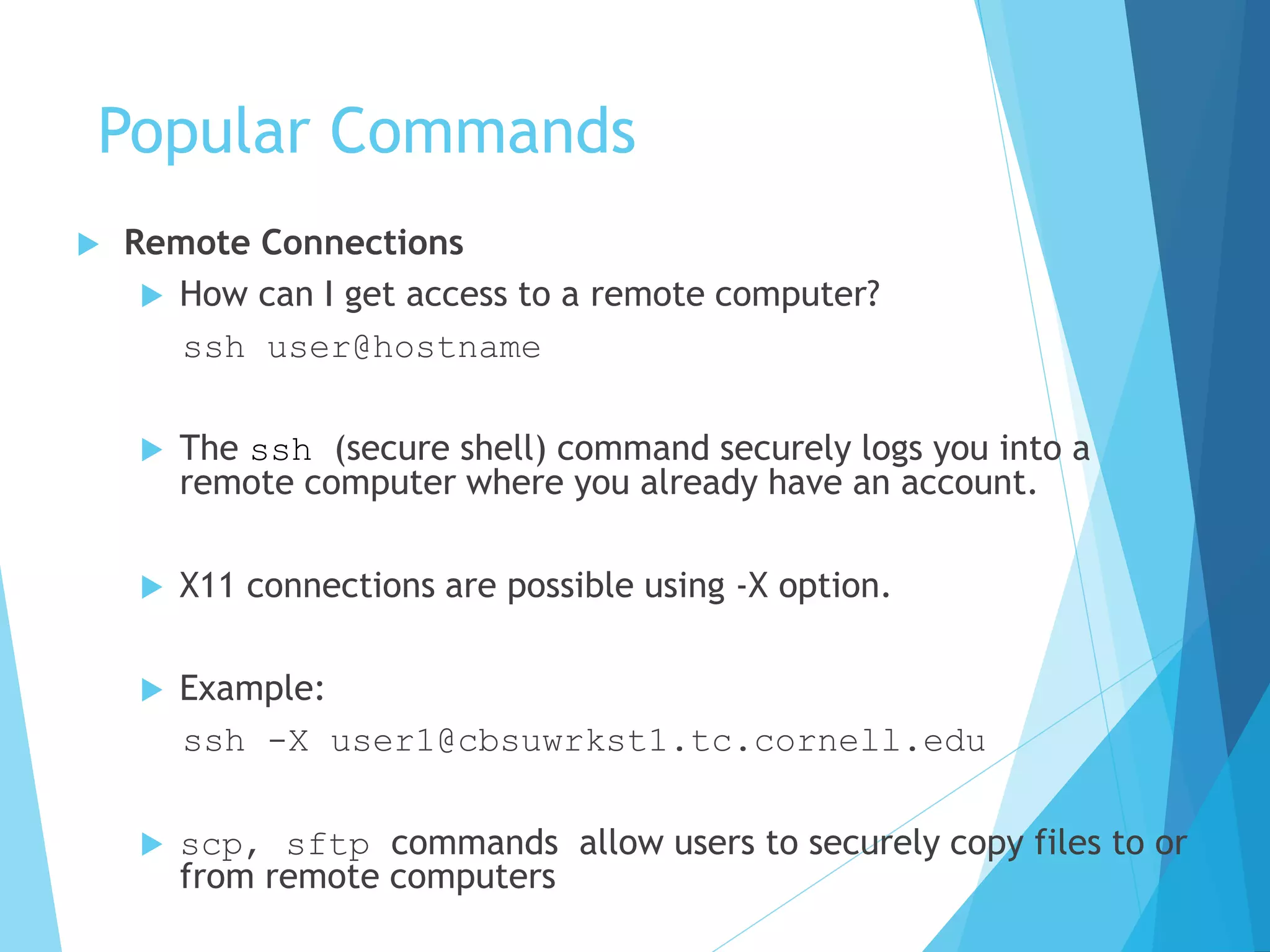 Popular Commands
 Remote Connections
 How can I get access to a remote computer?
ssh user@hostname
 The ssh (secure shell) command securely logs you into a
remote computer where you already have an account.
 X11 connections are possible using -X option.
 Example:
ssh -X user1@cbsuwrkst1.tc.cornell.edu
 scp, sftp commands allow users to securely copy files to or
from remote computers
 