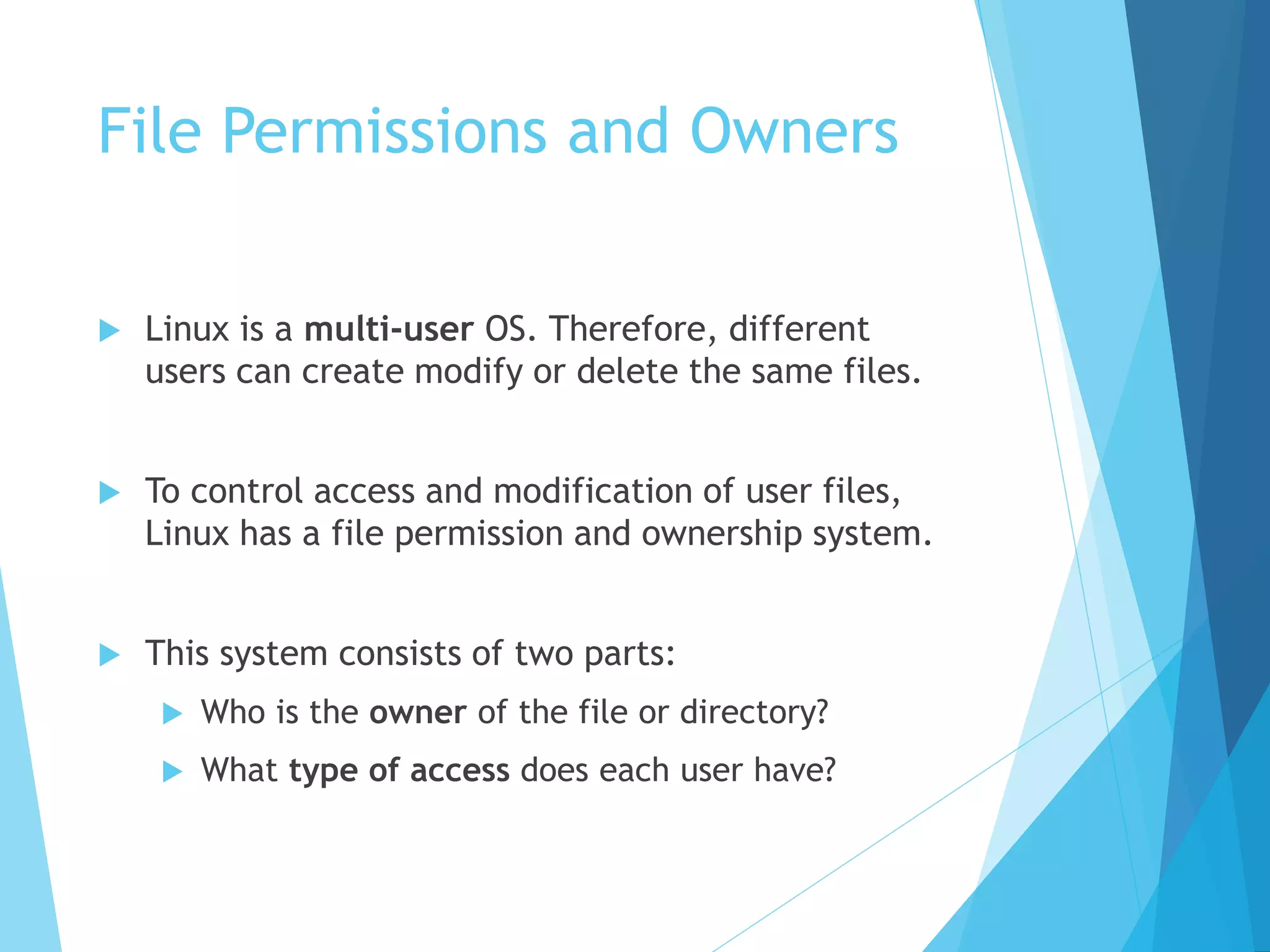 File Permissions and Owners
 Linux is a multi-user OS. Therefore, different
users can create modify or delete the same files.
 To control access and modification of user files,
Linux has a file permission and ownership system.
 This system consists of two parts:
 Who is the owner of the file or directory?
 What type of access does each user have?
 