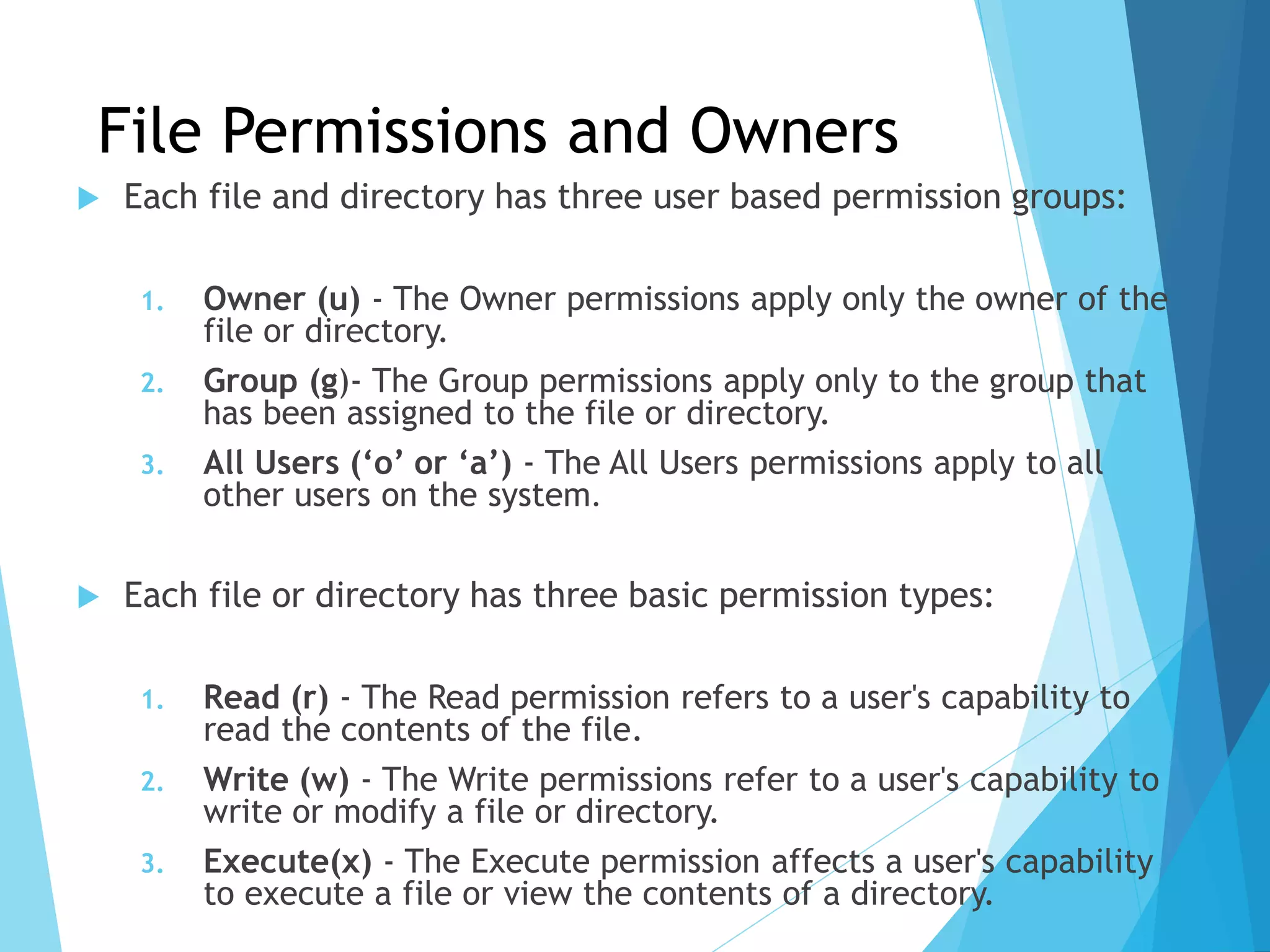 File Permissions and Owners
 Each file and directory has three user based permission groups:
1. Owner (u) - The Owner permissions apply only the owner of the
file or directory.
2. Group (g)- The Group permissions apply only to the group that
has been assigned to the file or directory.
3. All Users (‘o’ or ‘a’) - The All Users permissions apply to all
other users on the system.
 Each file or directory has three basic permission types:
1. Read (r) - The Read permission refers to a user's capability to
read the contents of the file.
2. Write (w) - The Write permissions refer to a user's capability to
write or modify a file or directory.
3. Execute(x) - The Execute permission affects a user's capability
to execute a file or view the contents of a directory.
 
