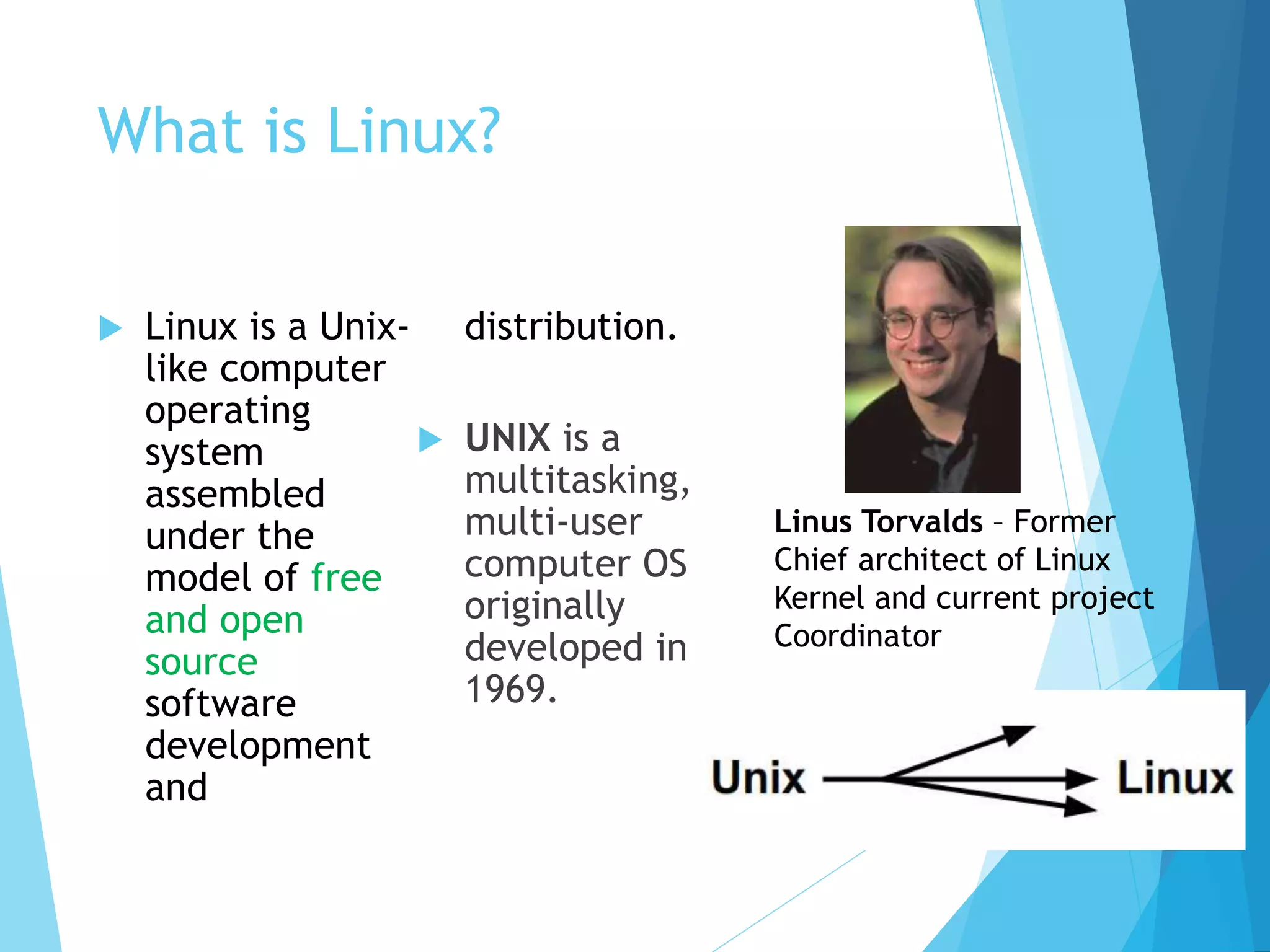 What is Linux?
 Linux is a Unix-
like computer
operating
system
assembled
under the
model of free
and open
source
software
development
and
distribution.
 UNIX is a
multitasking,
multi-user
computer OS
originally
developed in
1969.
Linus Torvalds – Former
Chief architect of Linux
Kernel and current project
Coordinator
 