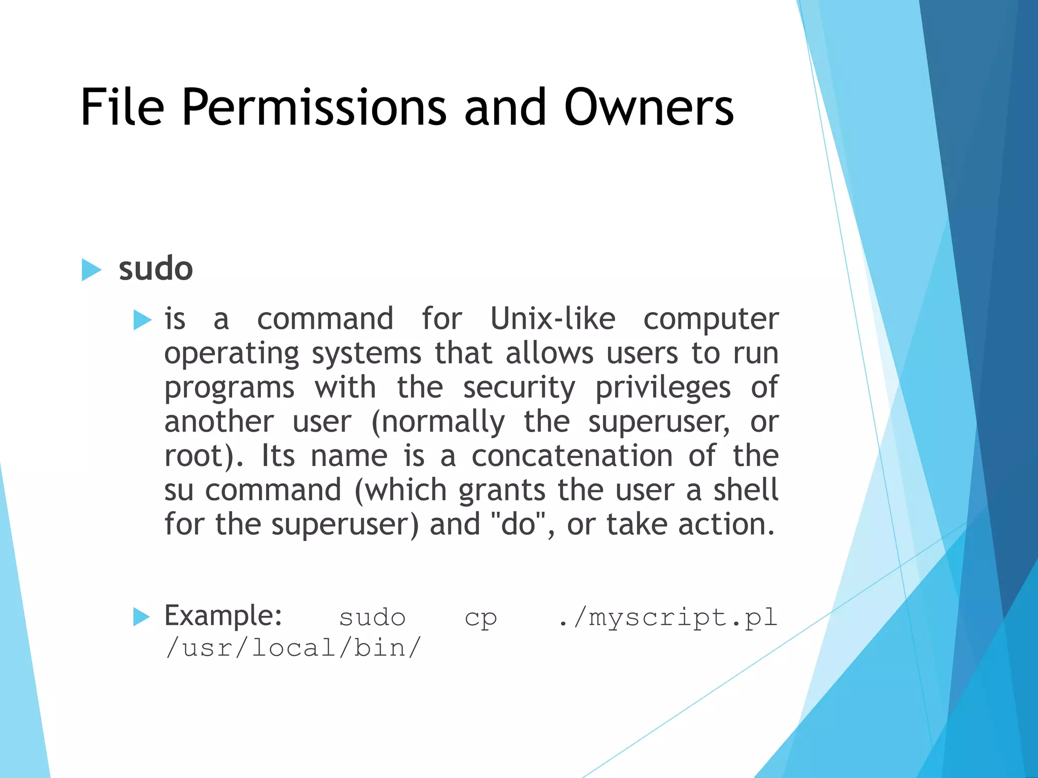 File Permissions and Owners
 sudo
 is a command for Unix-like computer
operating systems that allows users to run
programs with the security privileges of
another user (normally the superuser, or
root). Its name is a concatenation of the
su command (which grants the user a shell
for the superuser) and "do", or take action.
 Example: sudo cp ./myscript.pl
/usr/local/bin/
 