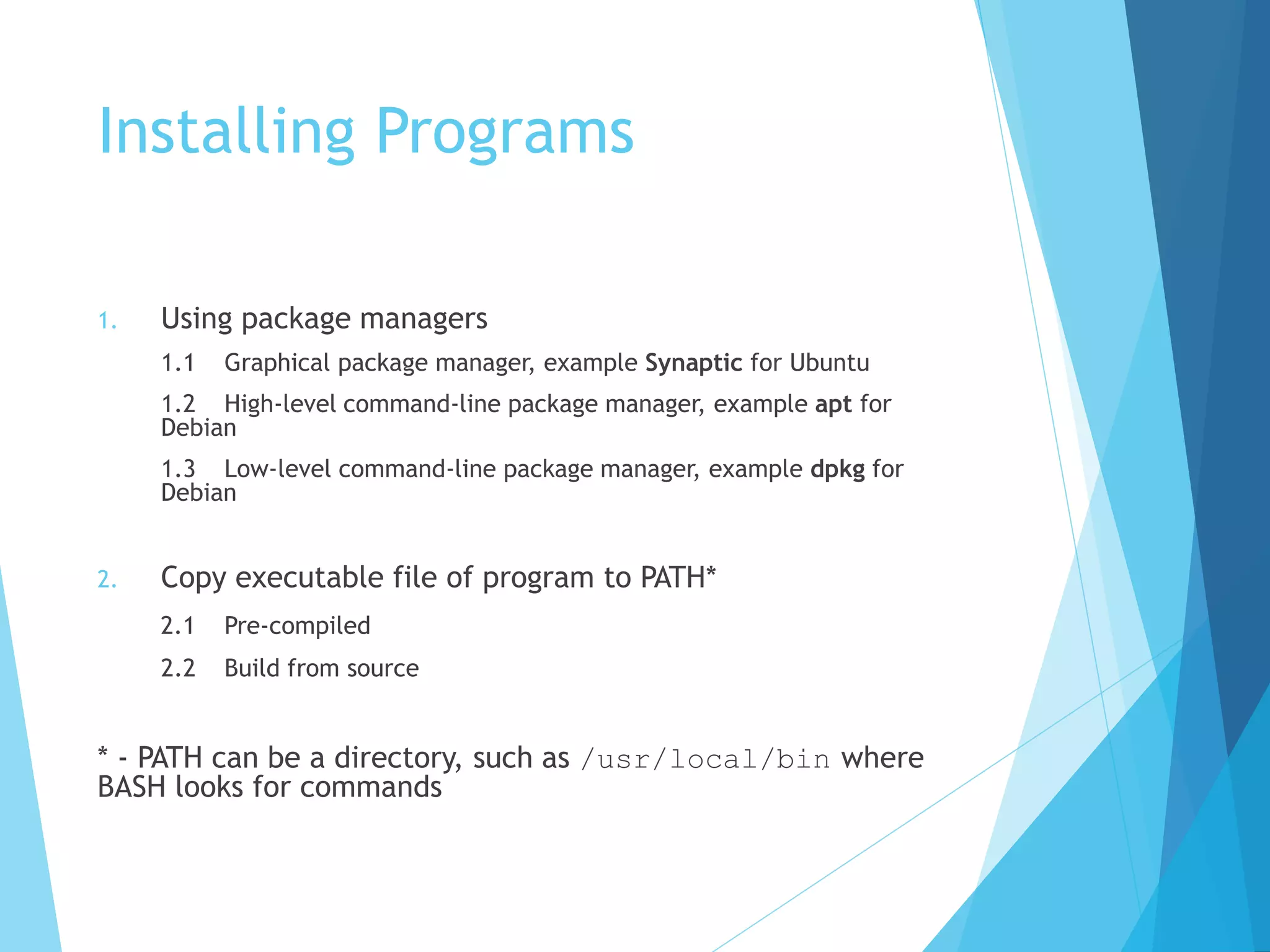 Installing Programs
1. Using package managers
1.1 Graphical package manager, example Synaptic for Ubuntu
1.2 High-level command-line package manager, example apt for
Debian
1.3 Low-level command-line package manager, example dpkg for
Debian
2. Copy executable file of program to PATH*
2.1 Pre-compiled
2.2 Build from source
* - PATH can be a directory, such as /usr/local/bin where
BASH looks for commands
 