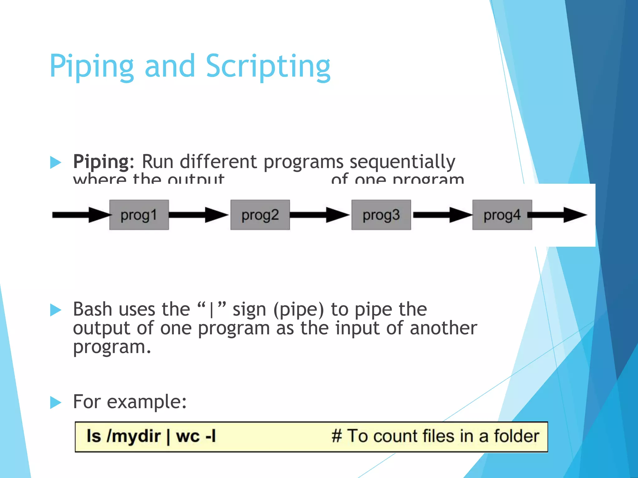 Piping and Scripting
 Piping: Run different programs sequentially
where the output of one program
becomes the input for the next one.
 Bash uses the “|” sign (pipe) to pipe the
output of one program as the input of another
program.
 For example:
 