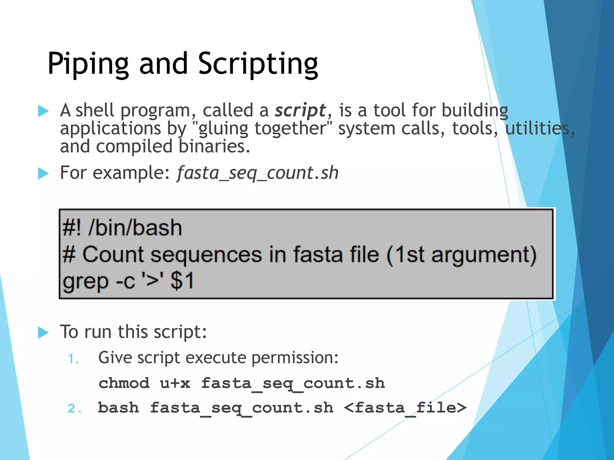 Piping and Scripting
 A shell program, called a script, is a tool for building
applications by "gluing together" system calls, tools, utilities,
and compiled binaries.
 For example: fasta_seq_count.sh
#! /bin/bash
# Count sequences in fasta file (1st argument)
grep –c ‘>’ $1
 To run this script:
1. Give script execute permission:
chmod u+x fasta_seq_count.sh
2. bash fasta_seq_count.sh <fasta_file>
 