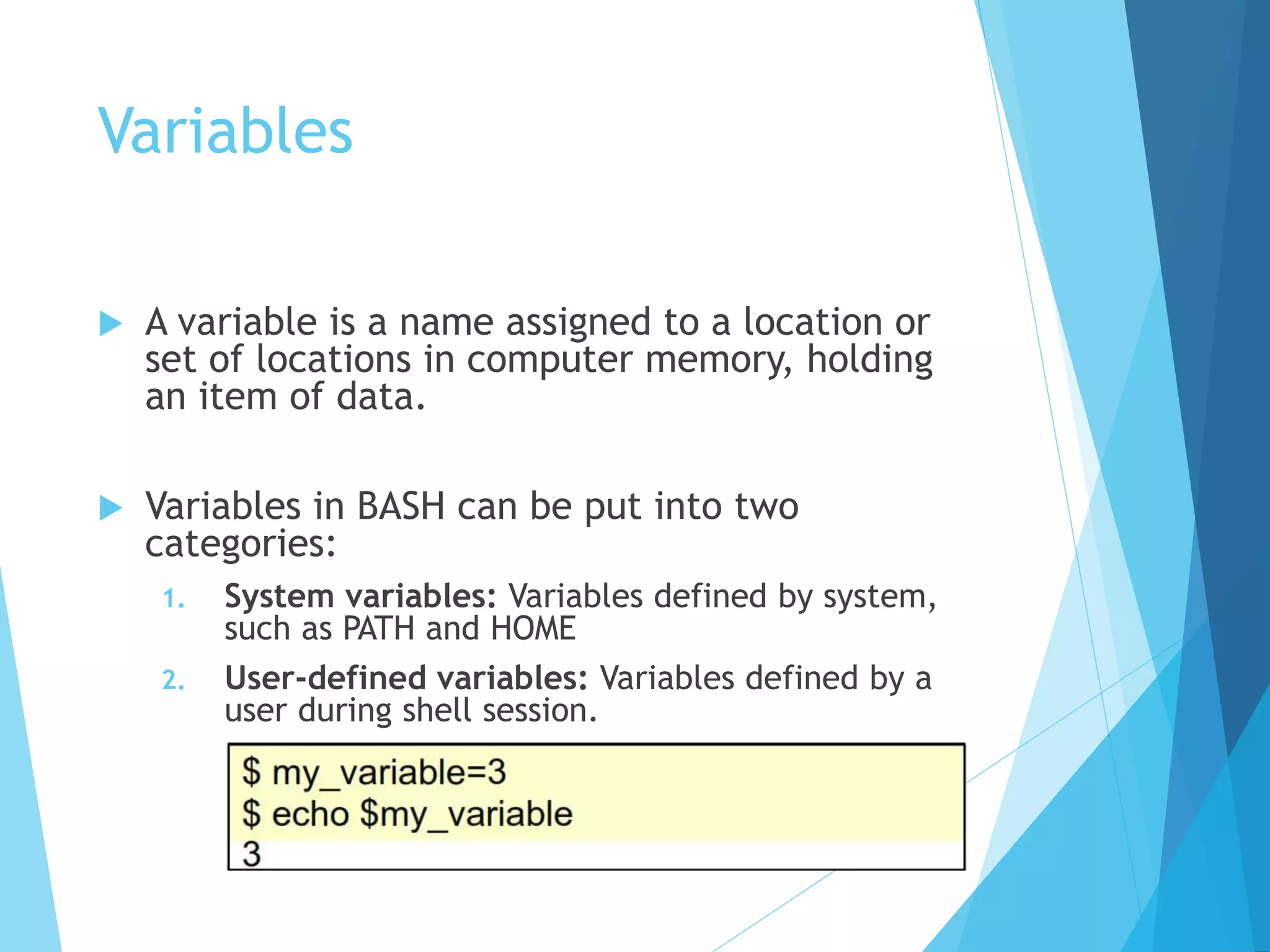 Variables
 A variable is a name assigned to a location or
set of locations in computer memory, holding
an item of data.
 Variables in BASH can be put into two
categories:
1. System variables: Variables defined by system,
such as PATH and HOME
2. User-defined variables: Variables defined by a
user during shell session.
Example:
 