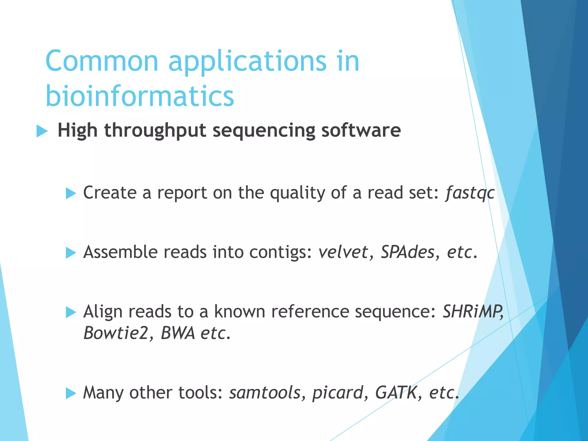 Common applications in
bioinformatics
 High throughput sequencing software
 Create a report on the quality of a read set: fastqc
 Assemble reads into contigs: velvet, SPAdes, etc.
 Align reads to a known reference sequence: SHRiMP,
Bowtie2, BWA etc.
 Many other tools: samtools, picard, GATK, etc.
 