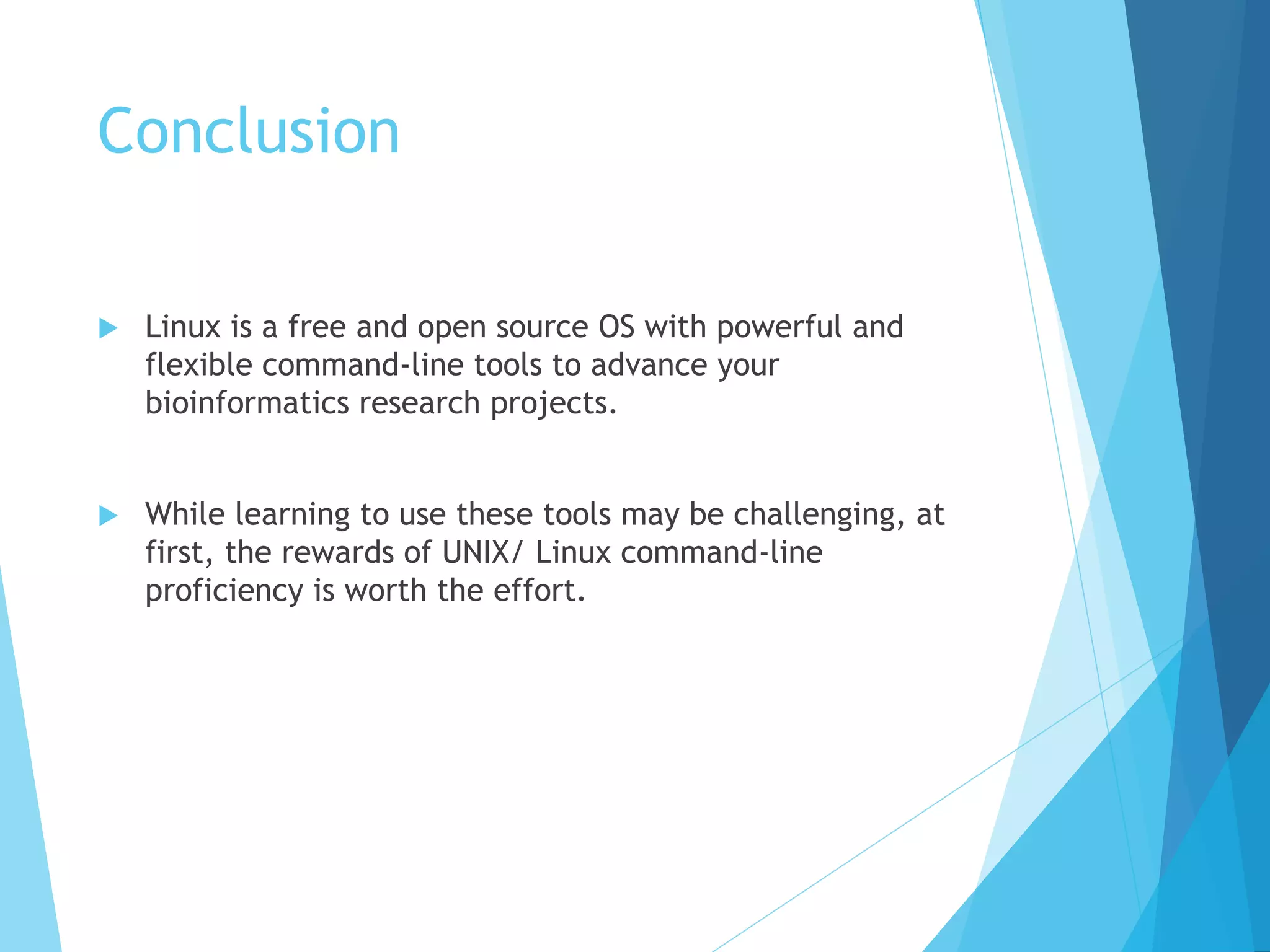 Conclusion
 Linux is a free and open source OS with powerful and
flexible command-line tools to advance your
bioinformatics research projects.
 While learning to use these tools may be challenging, at
first, the rewards of UNIX/ Linux command-line
proficiency is worth the effort.
 