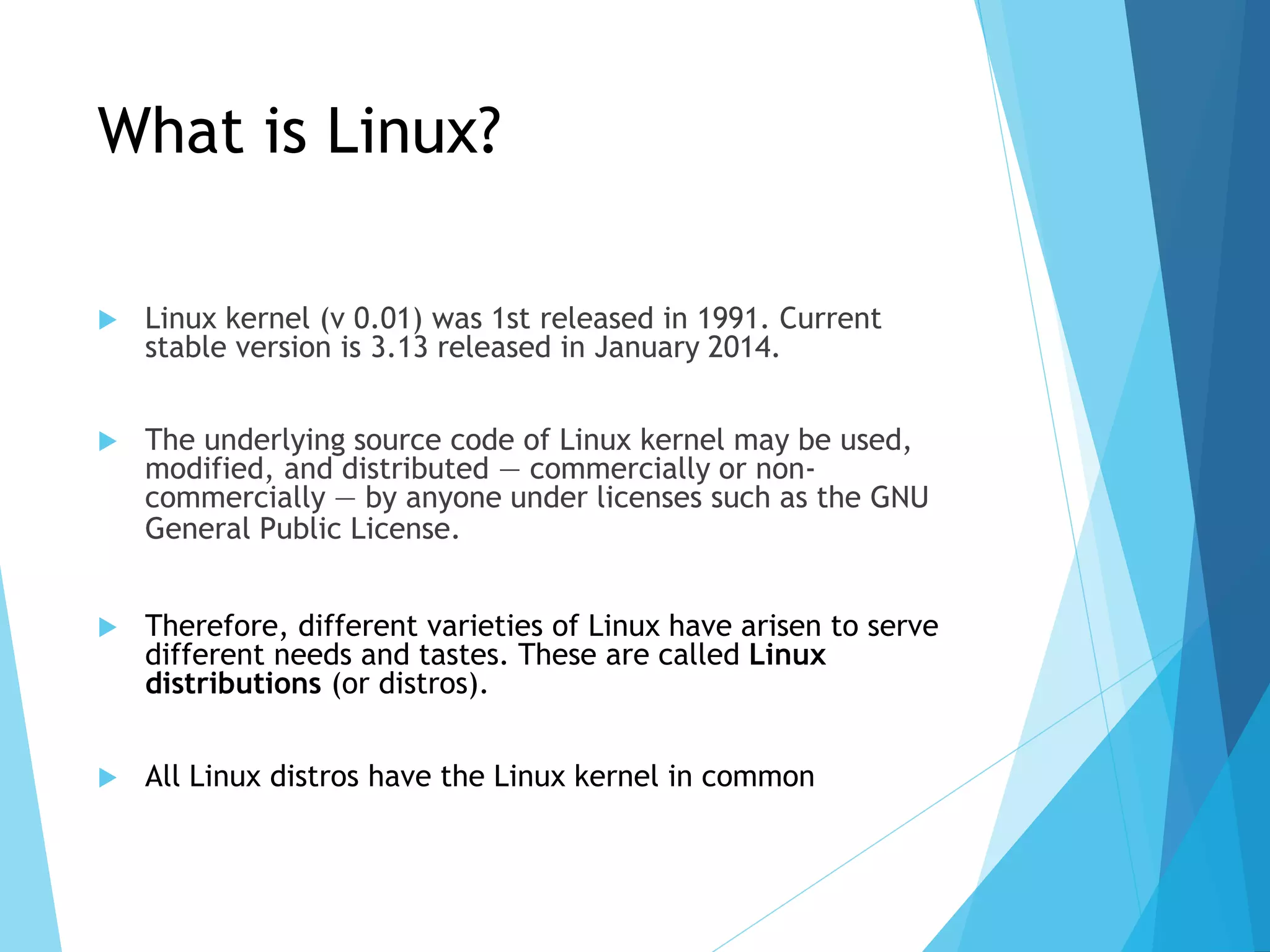 What is Linux?
 Linux kernel (v 0.01) was 1st released in 1991. Current
stable version is 3.13 released in January 2014.
 The underlying source code of Linux kernel may be used,
modified, and distributed — commercially or non-
commercially — by anyone under licenses such as the GNU
General Public License.
 Therefore, different varieties of Linux have arisen to serve
different needs and tastes. These are called Linux
distributions (or distros).
 All Linux distros have the Linux kernel in common
 