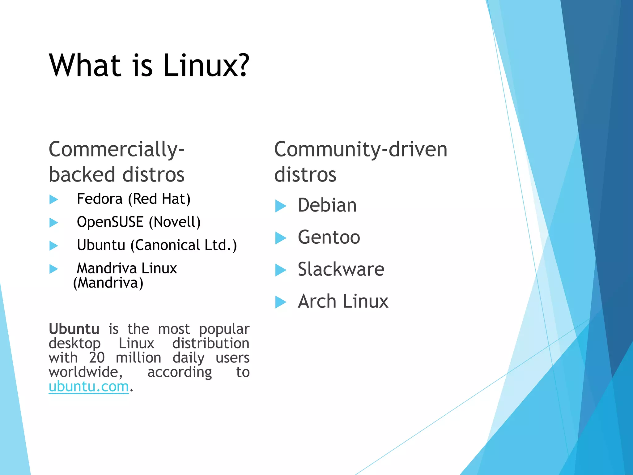 What is Linux?
Commercially-
backed distros
 Fedora (Red Hat)
 OpenSUSE (Novell)
 Ubuntu (Canonical Ltd.)
 Mandriva Linux
(Mandriva)
Ubuntu is the most popular
desktop Linux distribution
with 20 million daily users
worldwide, according to
ubuntu.com.
Community-driven
distros
 Debian
 Gentoo
 Slackware
 Arch Linux
 