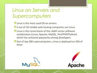 Linux on Servers and
Supercomputers
 Linux is the most used OS on servers
 5 out of 10 reliable web hosting companies use Linux
 Linux is the cornerstone of the LAMP server-software
combination (Linux, Apache, MySQL, Perl/PHP/Python)
which has achieved popularity among developers
 Out of top 500 supercomputers, Linux is deployed on 426 of
them

 