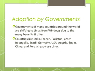 Adoption by Governments
Governments of many countries around the world
are shifting to Linux from Windows due to the
many benefits it offer
Countries like India, France, Pakistan, Czech
Reppublic, Brazil, Germany, USA, Austria, Spain,
China, and Peru already use Linux

 