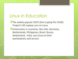 Linux in Education
The widely popular OLPC (One Laptop Per Child)
Project’s XO Laptop runs on Linux
Universities in countries, like USA, Germany,
Netherlands, Philippines, Brazil, Russia,
Switzerland, India, use Linux on their
workstations and servers

 