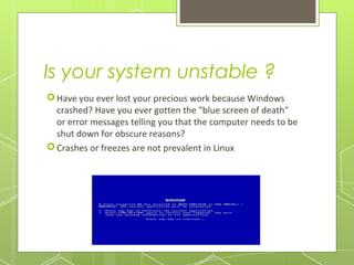 Is your system unstable ?
 Have you ever lost your precious work because Windows
crashed? Have you ever gotten the "blue screen of death"
or error messages telling you that the computer needs to be
shut down for obscure reasons?
 Crashes or freezes are not prevalent in Linux

 