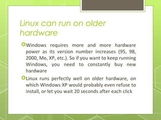 Linux can run on older
hardware
Windows requires more and more hardware
power as its version number increases (95, 98,
2000, Me, XP, etc.). So if you want to keep running
Windows, you need to constantly buy new
hardware
Linux runs perfectly well on older hardware, on
which Windows XP would probably even refuse to
install, or let you wait 20 seconds after each click

 
