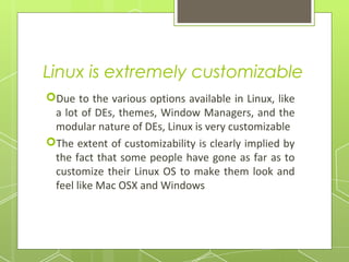 Linux is extremely customizable
Due to the various options available in Linux, like
a lot of DEs, themes, Window Managers, and the
modular nature of DEs, Linux is very customizable
The extent of customizability is clearly implied by
the fact that some people have gone as far as to
customize their Linux OS to make them look and
feel like Mac OSX and Windows

 