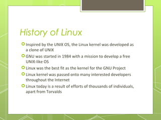 History of Linux
 Inspired by the UNIX OS, the Linux kernel was developed as
a clone of UNIX
 GNU was started in 1984 with a mission to develop a free
UNIX-like OS
 Linux was the best fit as the kernel for the GNU Project
 Linux kernel was passed onto many interested developers
throughout the Internet
 Linux today is a result of efforts of thousands of individuals,
apart from Torvalds

 