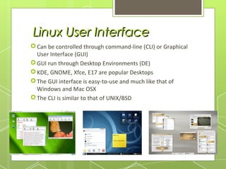 Linux User Interface
 Can be controlled through command-line (CLI) or Graphical
User Interface (GUI)
 GUI run through Desktop Environments (DE)
 KDE, GNOME, Xfce, E17 are popular Desktops
 The GUI interface is easy-to-use and much like that of
Windows and Mac OSX
 The CLI is similar to that of UNIX/BSD

 