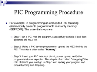 PIC Programming Procedure
 For example: in programming an embedded PIC featuring
electronically erasable programmable read-only memory
(EEPROM). The essential steps are:
 Step 1: On a PC, type the program, successfully compile it and then
generate the HEX file.
 Step 2: Using a PIC device programmer, upload the HEX file into the
PIC. This step is often called "burning".
 Step 3: Insert your PIC into your circuit, power up and verify the
program works as expected. This step is often called "dropping" the
chip. If it isn't, you must go to Step 1 and debug your program and
repeat burning and dropping.
 