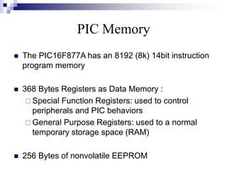 PIC Memory
 The PIC16F877A has an 8192 (8k) 14bit instruction
program memory
 368 Bytes Registers as Data Memory :
 Special Function Registers: used to control
peripherals and PIC behaviors
 General Purpose Registers: used to a normal
temporary storage space (RAM)
 256 Bytes of nonvolatile EEPROM
 
