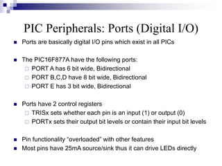 PIC Peripherals: Ports (Digital I/O)
 Ports are basically digital I/O pins which exist in all PICs
 The PIC16F877A have the following ports:
 PORT A has 6 bit wide, Bidirectional
 PORT B,C,D have 8 bit wide, Bidirectional
 PORT E has 3 bit wide, Bidirectional
 Ports have 2 control registers
 TRISx sets whether each pin is an input (1) or output (0)
 PORTx sets their output bit levels or contain their input bit levels
 Pin functionality “overloaded” with other features
 Most pins have 25mA source/sink thus it can drive LEDs directly
 