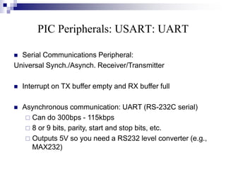 PIC Peripherals: USART: UART
 Serial Communications Peripheral:
Universal Synch./Asynch. Receiver/Transmitter
 Interrupt on TX buffer empty and RX buffer full
 Asynchronous communication: UART (RS-232C serial)
 Can do 300bps - 115kbps
 8 or 9 bits, parity, start and stop bits, etc.
 Outputs 5V so you need a RS232 level converter (e.g.,
MAX232)
 