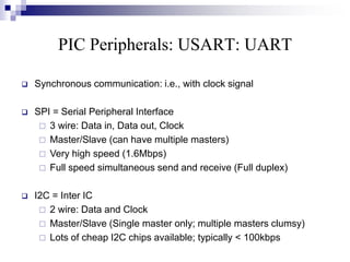 PIC Peripherals: USART: UART
 Synchronous communication: i.e., with clock signal
 SPI = Serial Peripheral Interface
 3 wire: Data in, Data out, Clock
 Master/Slave (can have multiple masters)
 Very high speed (1.6Mbps)
 Full speed simultaneous send and receive (Full duplex)
 I2C = Inter IC
 2 wire: Data and Clock
 Master/Slave (Single master only; multiple masters clumsy)
 Lots of cheap I2C chips available; typically < 100kbps
 
