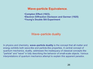 26
Wave-particle Equivalence.
•Compton Effect (1923).
•Electron Diffraction Davisson and Germer (1925)
•Young's Double Slit Experiment
In physics and chemistry, wave–particle duality is the concept that all matter and
energy exhibits both wave-like and particle-like properties. A central concept of
quantum mechanics, duality, addresses the inadequacy of classical concepts like
"particle" and "wave" in fully describing the behavior of small-scale objects. Various
interpretations of quantum mechanics attempt to explain this apparent paradox.
Wave–particle duality
 