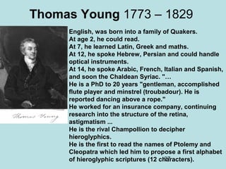 27
Thomas Young 1773 – 1829
English, was born into a family of Quakers.
At age 2, he could read.
At 7, he learned Latin, Greek and maths.
At 12, he spoke Hebrew, Persian and could handle
optical instruments.
At 14, he spoke Arabic, French, Italian and Spanish,
and soon the Chaldean Syriac. "…
He is a PhD to 20 years "gentleman, accomplished
flute player and minstrel (troubadour). He is
reported dancing above a rope."
He worked for an insurance company, continuing
research into the structure of the retina,
astigmatism ...
He is the rival Champollion to decipher
hieroglyphics.
He is the first to read the names of Ptolemy and
Cleopatra which led him to propose a first alphabet
of hieroglyphic scriptures (12 characters).
 