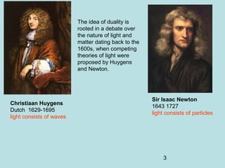 3
The idea of duality is
rooted in a debate over
the nature of light and
matter dating back to the
1600s, when competing
theories of light were
proposed by Huygens
and Newton.
Christiaan Huygens
Dutch 1629-1695
light consists of waves
Sir Isaac Newton
1643 1727
light consists of particles
 