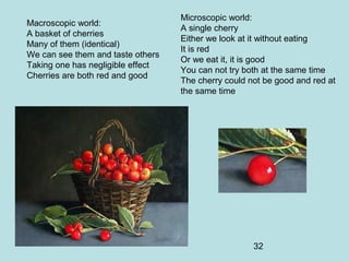 32
Macroscopic world:
A basket of cherries
Many of them (identical)
We can see them and taste others
Taking one has negligible effect
Cherries are both red and good
Microscopic world:
A single cherry
Either we look at it without eating
It is red
Or we eat it, it is good
You can not try both at the same time
The cherry could not be good and red at
the same time
 
