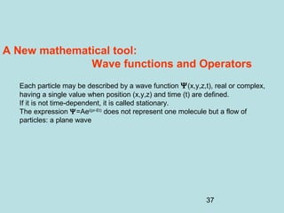 37
A New mathematical tool:
Wave functions and Operators
Each particle may be described by a wave function Ψ(x,y,z,t), real or complex,
having a single value when position (x,y,z) and time (t) are defined.
If it is not time-dependent, it is called stationary.
The expression Ψ=Aei(pr-Et)
does not represent one molecule but a flow of
particles: a plane wave
 