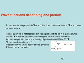 38
Wave functions describing one particle
To represent a single particle Ψ(x,y,z) that does not evolve in time, Ψ(x,y,z) must
be finite (0 at ∞).
In QM, a particle is not localized but has a probability to be in a given volume:
dP= Ψ* Ψ dV is the probability of finding the particle in the volume dV.
Around one point in space, the density of probability is dP/dV= Ψ* Ψ
Ψ has the dimension of L-1/3
Integration in the whole space should give one
Ψ is said to be normalized.
 
