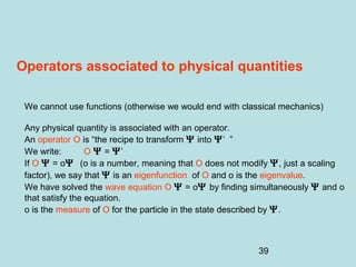 39
Operators associated to physical quantities
We cannot use functions (otherwise we would end with classical mechanics)
Any physical quantity is associated with an operator.
An operator O is “the recipe to transform Ψ into Ψ’ ”
We write: O Ψ = Ψ’
If O Ψ = oΨ (o is a number, meaning that O does not modify Ψ, just a scaling
factor), we say that Ψ is an eigenfunction of O and o is the eigenvalue.
We have solved the wave equation O Ψ = oΨ by finding simultaneously Ψ and o
that satisfy the equation.
o is the measure of O for the particle in the state described by Ψ.
 