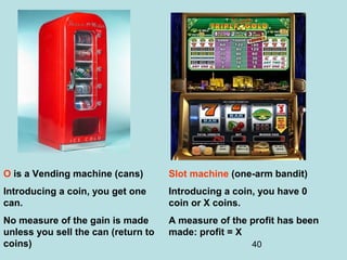40
Slot machine (one-arm bandit)
Introducing a coin, you have 0
coin or X coins.
A measure of the profit has been
made: profit = X
O is a Vending machine (cans)
Introducing a coin, you get one
can.
No measure of the gain is made
unless you sell the can (return to
coins)
 