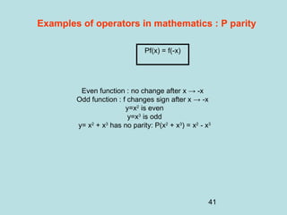 41
Examples of operators in mathematics : P parity
Even function : no change after x → -x
Odd function : f changes sign after x → -x
y=x2
is even
y=x3
is odd
y= x2
+ x3
has no parity: P(x2
+ x3
) = x2
- x3
Pf(x) = f(-x)
 
