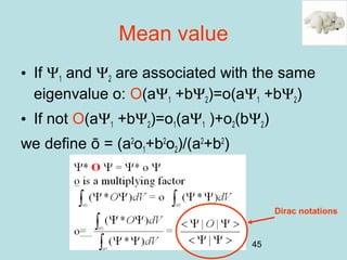 45
Mean value
• If Ψ1 and Ψ2 are associated with the same
eigenvalue o: O(aΨ1 +bΨ2)=o(aΨ1 +bΨ2)
• If not O(aΨ1 +bΨ2)=o1(aΨ1 )+o2(bΨ2)
we define ō = (a2
o1+b2
o2)/(a2
+b2
)
Dirac notations
 