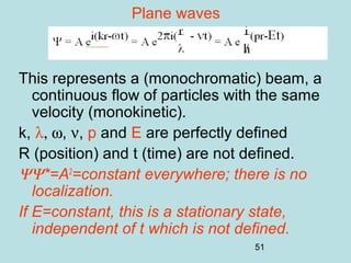 51
Plane waves
This represents a (monochromatic) beam, a
continuous flow of particles with the same
velocity (monokinetic).
k, λ, ω, ν, p and E are perfectly defined
R (position) and t (time) are not defined.
ΨΨ*=A2
=constant everywhere; there is no
localization.
If E=constant, this is a stationary state,
independent of t which is not defined.
 