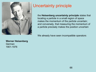 66
Uncertainty principle
the Heisenberg uncertainty principle states that
locating a particle in a small region of space
makes the momentum of the particle uncertain;
and conversely, that measuring the momentum of
a particle precisely makes the position uncertain
We already have seen incompatible operators
Werner Heisenberg
German
1901-1976
 