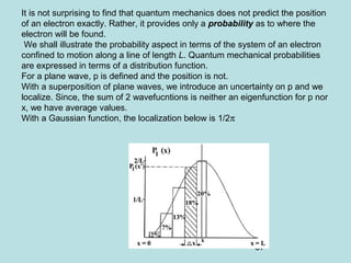 67
It is not surprising to find that quantum mechanics does not predict the position
of an electron exactly. Rather, it provides only a probability as to where the
electron will be found.
We shall illustrate the probability aspect in terms of the system of an electron
confined to motion along a line of length L. Quantum mechanical probabilities
are expressed in terms of a distribution function.
For a plane wave, p is defined and the position is not.
With a superposition of plane waves, we introduce an uncertainty on p and we
localize. Since, the sum of 2 wavefucntions is neither an eigenfunction for p nor
x, we have average values.
With a Gaussian function, the localization below is 1/2π
 