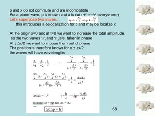68
p and x do not commute and are incompatible
For a plane wave, p is known and x is not (Ψ*Ψ=A2
everywhere)
Let’s superpose two waves…
this introduces a delocalization for p and may be localize x
At the origin x=0 and at t=0 we want to increase the total amplitude,
so the two waves Ψ1 and Ψ2 are taken in phase
At ± ∆x/2 we want to impose them out of phase
The position is therefore known for x ± ∆x/2
the waves will have wavelengths
 