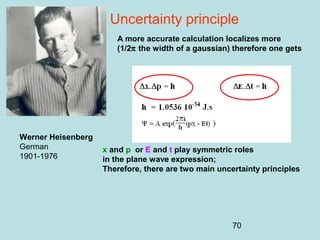70
Uncertainty principle
Werner Heisenberg
German
1901-1976
A more accurate calculation localizes more
(1/2π the width of a gaussian) therefore one gets
x and p or E and t play symmetric roles
in the plane wave expression;
Therefore, there are two main uncertainty principles
 