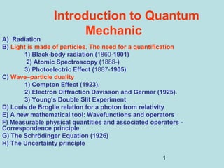 1
Introduction to Quantum
Mechanic
A) Radiation
B) Light is made of particles. The need for a quantification
1) Black-body radiation (1860-1901)
2) Atomic Spectroscopy (1888-)
3) Photoelectric Effect (1887-1905)
C) Wave–particle duality
1) Compton Effect (1923).
2) Electron Diffraction Davisson and Germer (1925).
3) Young's Double Slit Experiment
D) Louis de Broglie relation for a photon from relativity
E) A new mathematical tool: Wavefunctions and operators
F) Measurable physical quantities and associated operators -
Correspondence principle
G) The Schrödinger Equation (1926)
H) The Uncertainty principle
 